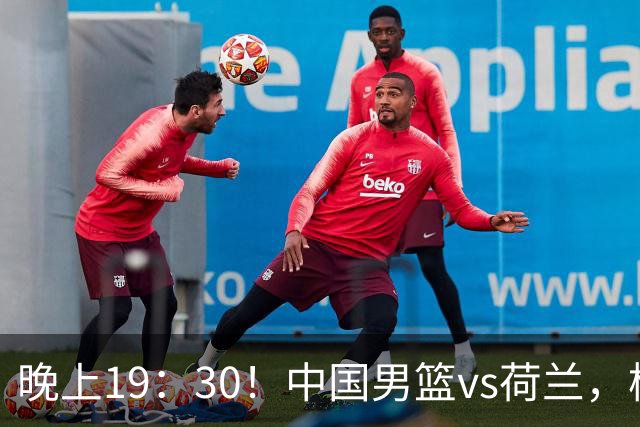 晚上19：30！中国男篮vs荷兰，杨瀚森迎首秀，4人确定核心地位